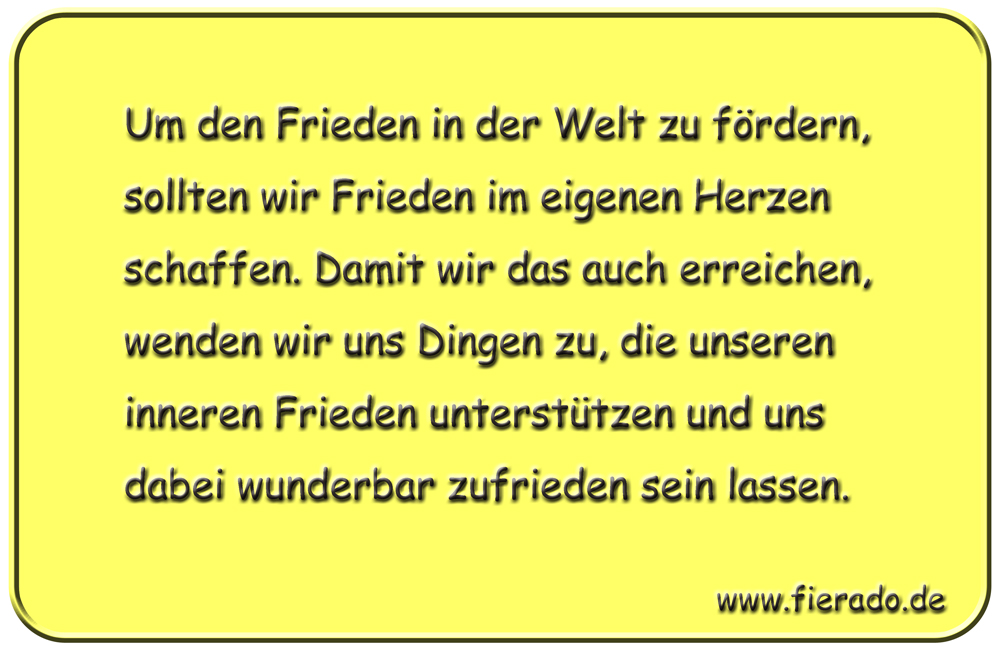 Blechschild 216: Um den Frieden in der Welt zu fördern, sollten wir Frieden im eigenen Herzen
          schaffen. Damit wir das auch erreichen, wenden wir uns Dingen zu, die unseren inneren Frieden
          unterstützen und uns dabei wunderbar zufrieden sein lassen.