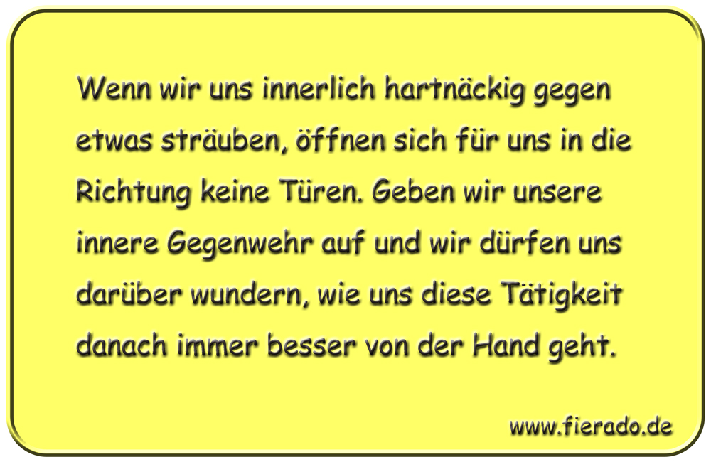 Blechschild 217: Wenn wir uns innerlich hartnäckig gegen etwas sträuben, öffnen sich für uns in
          die Richtung keine Türen. Geben wir unsere innere Gegenwehr auf und wir dürfen uns darüber wundern,
          wie uns diese Tätigkeit danach immer besser von der Hand geht.