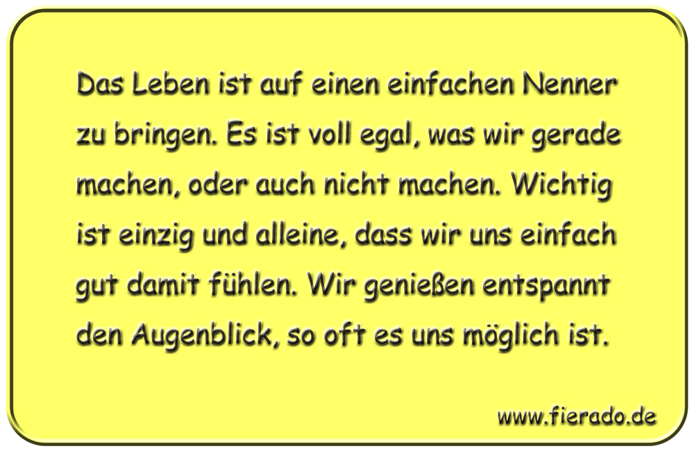 Blechschild 304: Das Leben ist auf einen einfachen Nenner zu bringen. Es ist voll egal, was wir gerade
            machen, oder auch nicht machen. Wichtig ist einzig und alleine, dass wir uns einfach gut damit fühlen. Wir
            genießen entspannt den Augenblick, so oft es uns möglich ist.