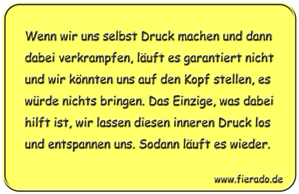 Blechschild 305: Wenn wir uns selbst Druck machen und dann dabei verkrampfen, läuft es garantiert nicht
            und wir könnten uns auf den Kopf stellen, es würde nichts bringen. Das Einzige, was dabei hilft ist, wir
            lassen diesen inneren Druck los und entspannen uns. Sodann läuft es wieder.