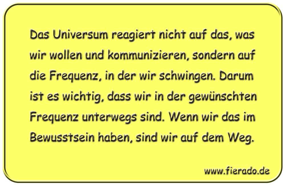 Blechschild 306: Das Universum reagiert nicht auf das, was wir wollen und kommunizieren, sondern auf
            die Frequenz, in der wir schwingen. Darum ist es wichtig, dass wir in der gewünschten Frequenz unterwegs
            sind. Wenn wir das im Bewusstsein haben, sind wir auf dem Weg.