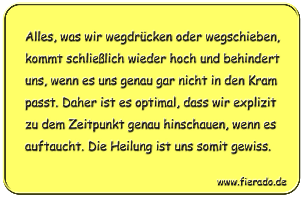 Blechschild 309: Alles, was wir wegdrücken oder wegschieben, kommt schließlich wieder hoch und behindert
            uns, wenn es uns genau gar nicht in den Kram passt. Daher ist es optimal, dass wir explizit zu dem Zeitpunkt
            genau hinschauen, wenn es auftaucht. Die Heilung ist uns somit gewiss.