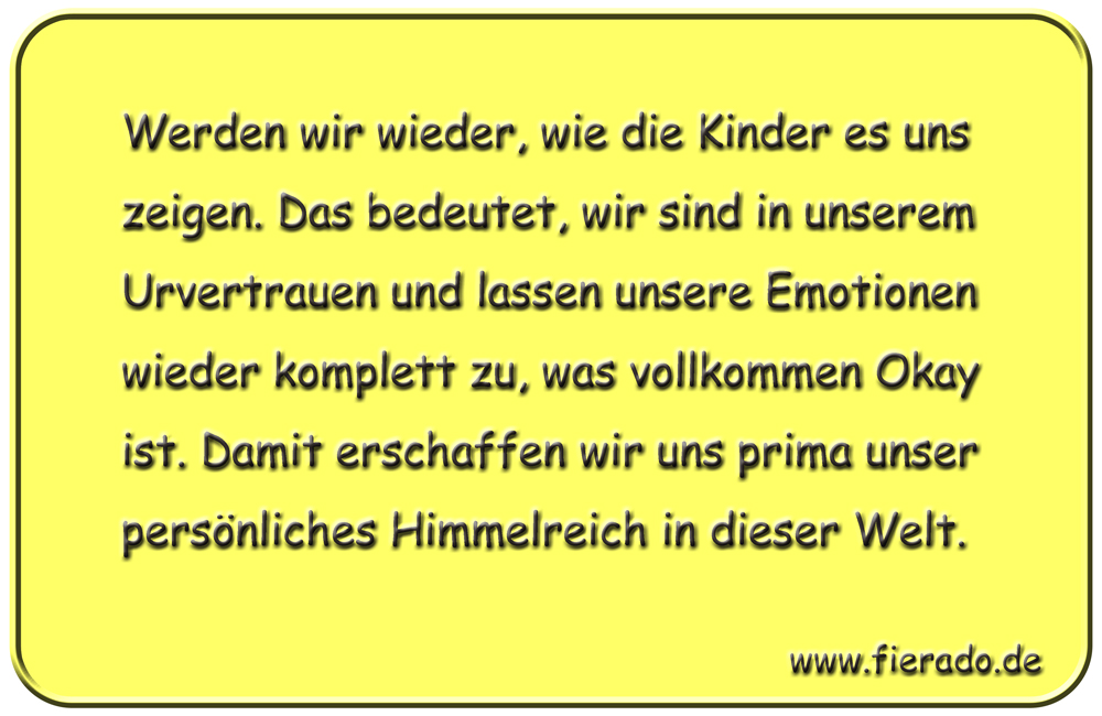 Blechschild 310: Werden wir wieder, wie die Kinder es uns zeigen. Das bedeutet, wir sind in unserem
            Urvertrauen und lassen unsere Emotionen wieder komplett zu, was vollkommen Okay ist. Damit erschaffen wir uns
            prima unser persönliches Himmelreich in dieser Welt.