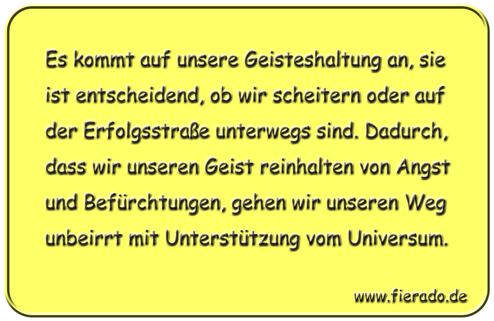 Blechschild 312: Es kommt auf unsere Geisteshaltung an, sie ist entscheidend, ob wir scheitern oder auf
            der Erfolgsstraße unterwegs sind. Dadurch, dass wir unseren Geist reinhalten von Angst und Befürchtungen,
            gehen wir unseren Weg unbeirrt mit Unterstützung vom Universum.