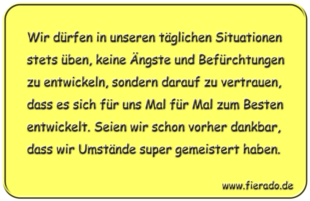 Blechschild 314: Wir dürfen in unseren täglichen Situationen stets üben, keine Ängste und Befürchtungen
            zu entwickeln, sondern darauf zu vertrauen, dass es sich für uns Mal für Mal zum Besten entwickelt. Seien wir
            schon vorher dankbar, dass wir Umstände super gemeistert haben.