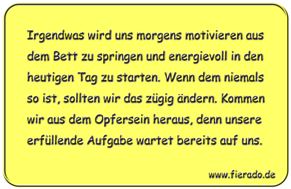 Blechschild 315: Irgendwas wird uns morgens motivieren aus dem Bett zu springen und energievoll in den
            heutigen Tag zu starten. Wenn dem niemals so ist, sollten wir das zügig ändern. Kommen wir aus dem Opfersein
            heraus, denn unsere erfüllende Aufgabe wartet bereits auf uns.