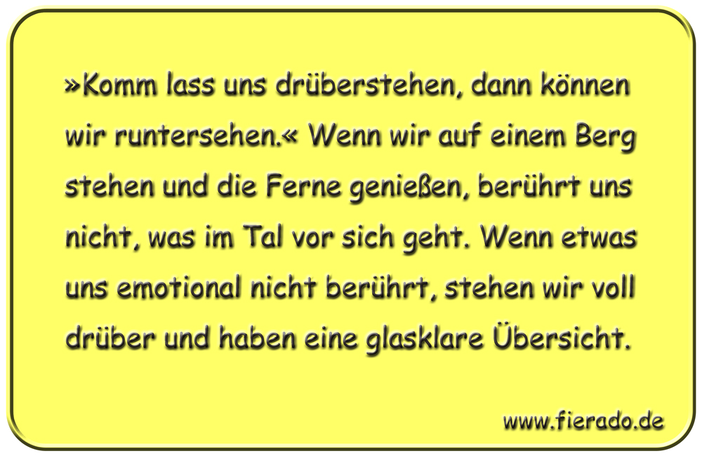 Blechschild 317: »Komm lass uns drüberstehen, dann können wir runtersehen.« Wenn wir auf einem Berg stehen
            und die Ferne genießen, berührt uns nicht, was im Tal vor sich geht. Wenn etwas uns emotional nicht berührt,
            stehen wir voll drüber und haben eine glasklare Übersicht.