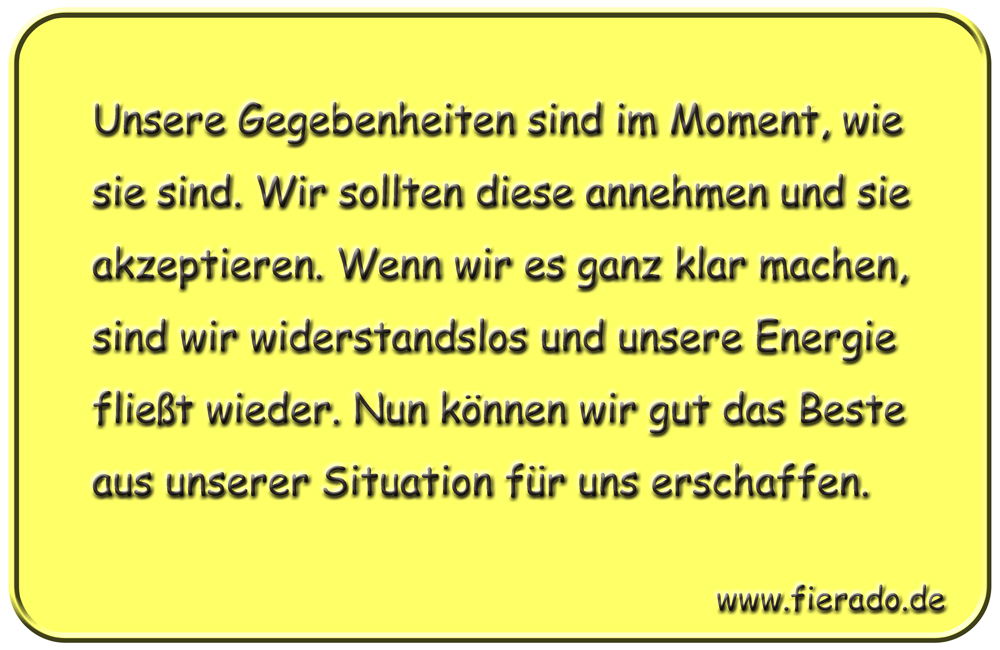 Blechschild 319: Unsere Gegebenheiten sind im Moment, wie sie sind. Wir sollten diese annehmen und sie
            akzeptieren. Wenn wir es ganz klar machen, sind wir widerstandslos und unsere Energie fließt wieder. Nun
            können wir gut das Beste aus unserer Situation für uns erschaffen.