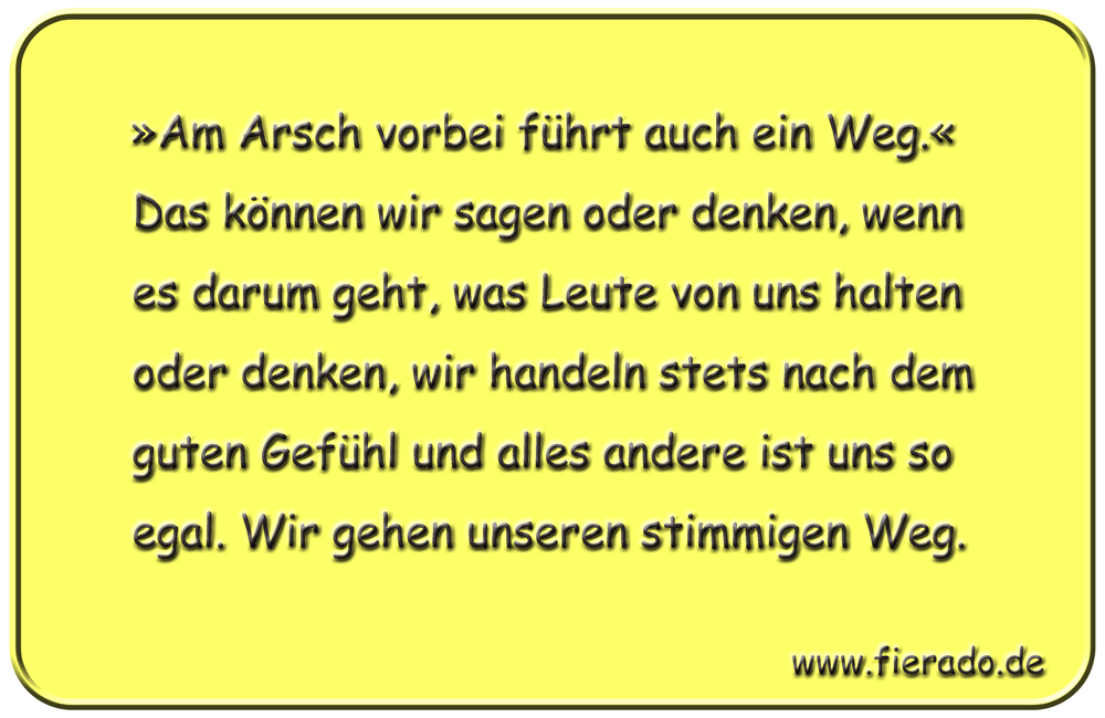 Blechschild 320: »Am Arsch vorbei führt auch ein Weg.« Das können wir sagen oder denken, wenn es darum
            geht, was Leute von uns halten oder denken, wir handeln stets nach dem guten Gefühl und alles andere ist uns
            so egal. Wir gehen unseren stimmigen Weg.