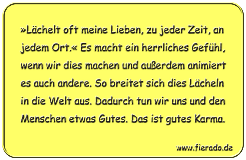 Blechschild 321: »Lächelt oft meine Lieben, zu jeder Zeit, an jedem Ort.« Es macht ein herrliches Gefühl,
            wenn wir dies machen und außerdem animiert es auch andere. So breitet sich dies Lächeln in die Welt aus.
            Dadurch tun wir uns und den Menschen etwas Gutes. Das ist gutes Karma.