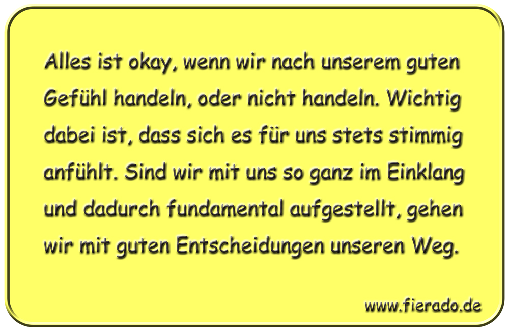 Blechschild 323: Alles ist okay, wenn wir nach unserem guten Gefühl handeln, oder nicht handeln. Wichtig
            dabei ist, dass sich es für uns stets stimmig anfühlt. Sind wir mit uns so ganz im Einklang und dadurch
            fundamental aufgestellt, gehen wir mit guten Entscheidungen unseren Weg.