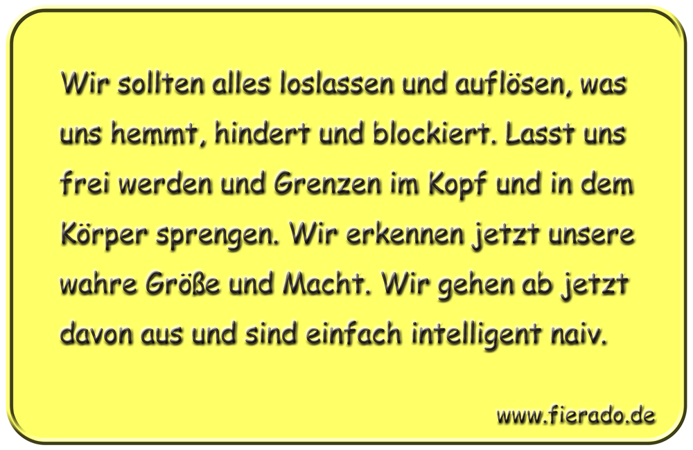 Blechschild 324: Wir sollten alles loslassen und auflösen, was uns hemmt, hindert und blockiert. Lasst
            uns frei werden und Grenzen im Kopf und in dem Körper sprengen. Wir erkennen jetzt unsere wahre Größe und
            Macht. Wir gehen ab jetzt davon aus und sind einfach intelligent naiv.