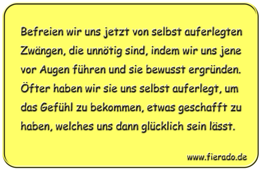 Blechschild 325: Befreien wir uns jetzt von selbst auferlegten Zwängen, die unnötig sind, indem wir uns
            jene vor Augen führen und sie bewusst ergründen. Öfter haben wir sie uns selbst auferlegt, um das Gefühl zu
            bekommen, etwas geschafft zu haben, welches uns dann glücklich sein lässt.