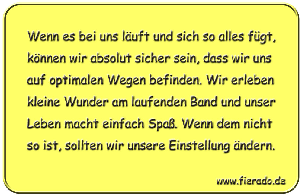 Blechschild 326: Wenn es bei uns läuft und sich so alles fügt, können wir absolut sicher sein, dass wir
            uns auf optimalen Wegen befinden. Wir erleben kleine Wunder am laufenden Band und unser Leben macht einfach
            Spaß. Wenn dem nicht so ist, sollten wir unsere Einstellung ändern.