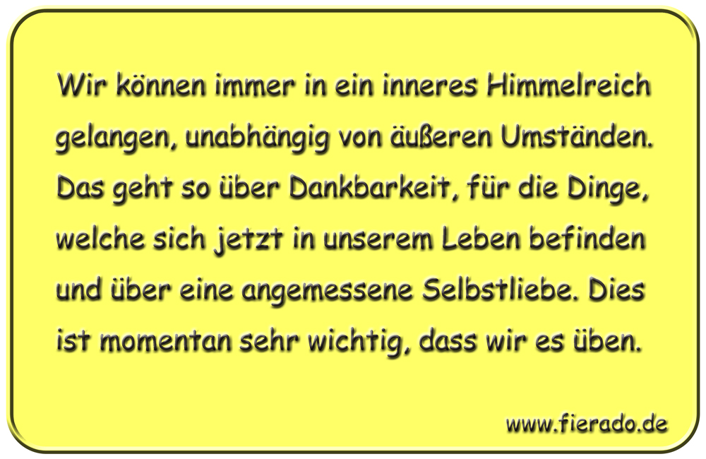 Blechschild 327: Wir können immer in ein inneres Himmelreich gelangen, unabhängig von äußeren Umständen.
          Das geht so über Dankbarkeit, für die Dinge, welche sich jetzt in unserem Leben befinden und über eine
          angemessene Selbstliebe. Dies ist momentan sehr wichtig, dass wir es üben.