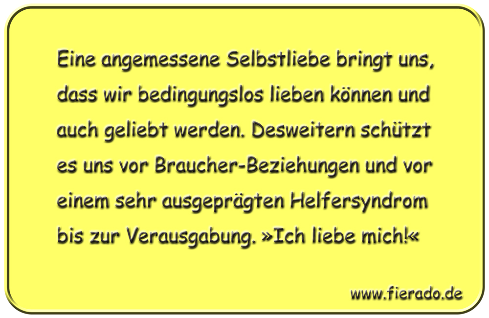 Blechschild 328: Eine angemessene Selbstliebe bringt uns, dass wir bedingungslos lieben können und auch
            geliebt werden. Desweitern schützt es uns vor Braucher-Beziehungen und vor einem sehr ausgeprägten Helfersyndrom
            bis zur Verausgabung. »Ich liebe mich!«