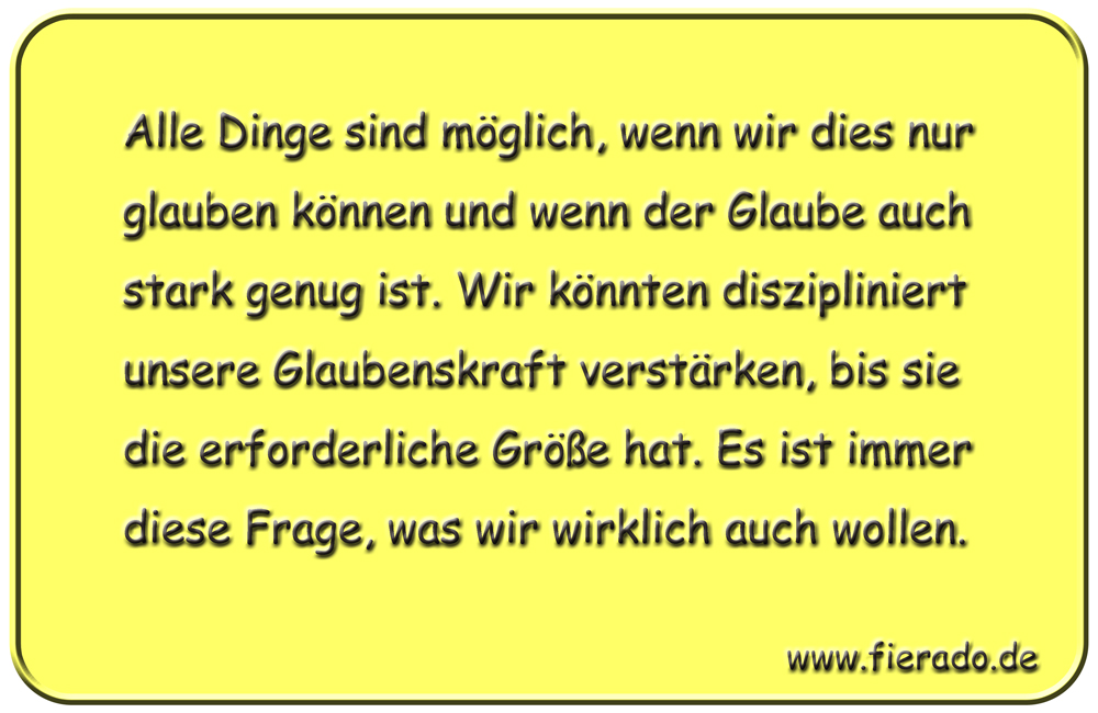 Blechschild 329: Alle Dinge sind möglich, wenn wir dies nur glauben können und wenn der Glaube auch stark
            genug ist. Wir könnten diszipliniert unsere Glaubenskraft verstärken, bis sie die erforderliche Größe hat. Es
            ist immer diese Frage, was wir wirklich auch wollen.