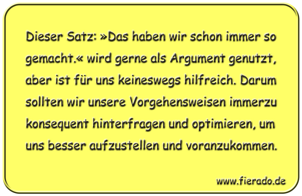 Blechschild 330: Dieser Satz: »Das haben wir schon immer so gemacht.« wird gerne als Argument genutzt,
            aber ist für uns keineswegs hilfreich. Darum sollten wir unsere Vorgehensweisen immerzu konsequent hinterfragen
            und optimieren, um uns besser aufzustellen und voranzukommen.