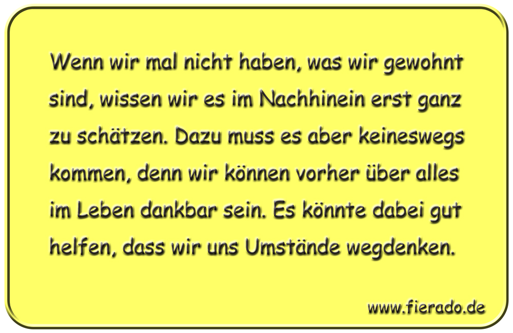 Blechschild 332: Wenn wir mal nicht haben, was wir gewohnt sind, wissen wir es im Nachhinein erst ganz zu
            schätzen. Dazu muss es aber keineswegs kommen, denn wir können vorher über alles im Leben dankbar sein. Es
            könnte dabei gut helfen, dass wir uns Umstände wegdenken.