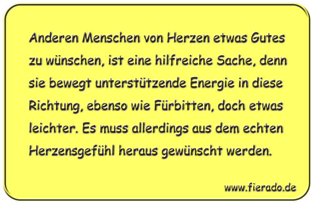 Blechschild 334: Anderen Menschen von Herzen etwas Gutes zu wünschen, ist eine hilfreiche Sache, denn sie
            bewegt unterstützende Energie in diese Richtung, ebenso wie Fürbitten, doch etwas leichter. Es muss allerdings
            aus dem echten Herzensgefühl heraus gewünscht werden.