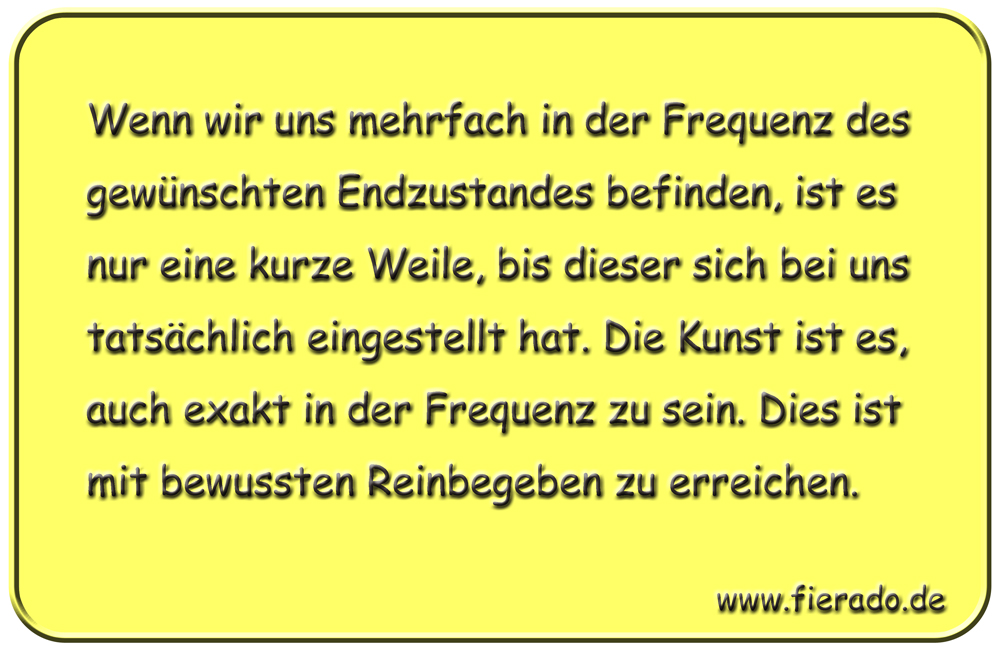 Blechschild 335: Wenn wir uns mehrfach in der Frequenz des gewünschten Endzustandes befinden, ist es nur
            eine kurze Weile, bis dieser sich bei uns tatsächlich eingestellt hat. Die Kunst ist es, auch exakt in der
            Frequenz zu sein. Dies ist mit bewussten Reinbegeben zu erreichen.