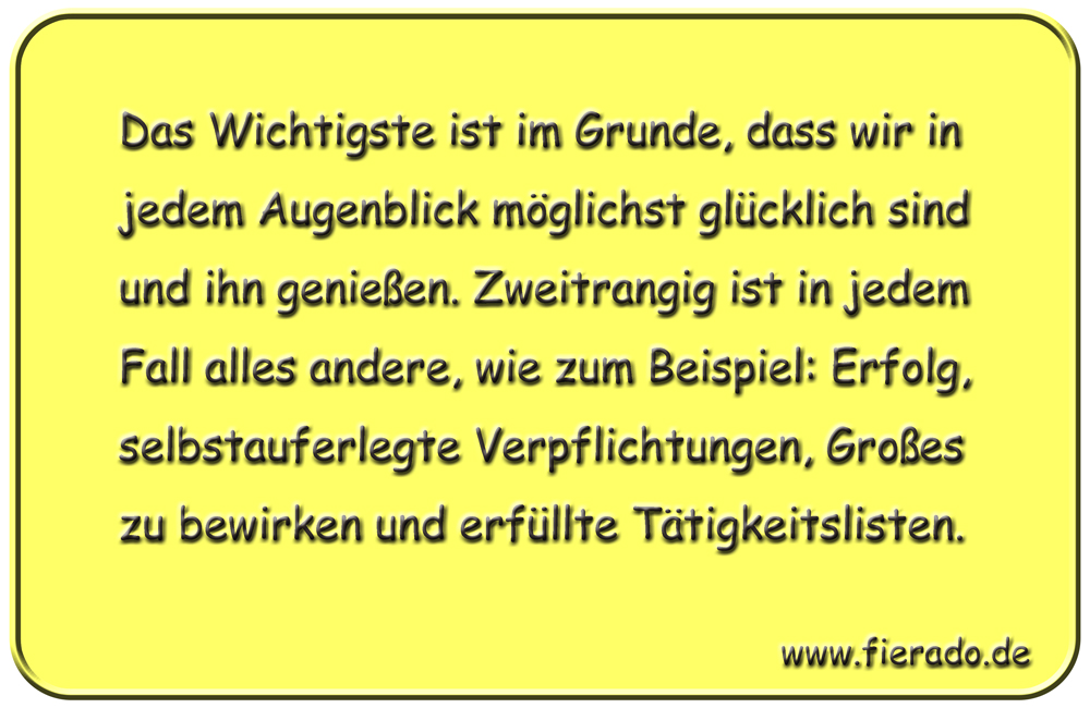 Blechschild 336: Das Wichtigste ist im Grunde, dass wir in jedem Augenblick möglichst glücklich sind und
            ihn genießen. Zweitrangig ist in jedem Fall alles andere, wie zum Beispiel: Erfolg, selbstauferlegte
            Verpflichtungen, Großes zu bewirken und erfüllte Tätigkeitslisten.