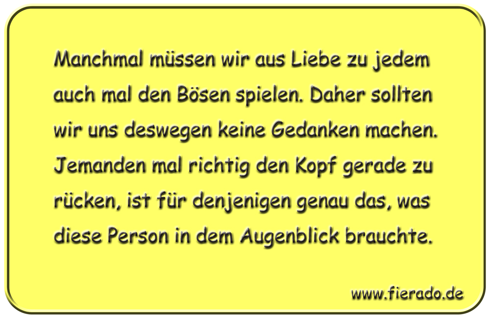 Blechschild 337: Manchmal müssen wir aus Liebe zu jedem auch mal den Bösen spielen. Daher sollten wir uns
            deswegen keine Gedanken machen. Jemanden mal richtig den Kopf gerade zu rücken, ist für denjenigen genau das,
            was diese Person in dem Augenblick brauchte.