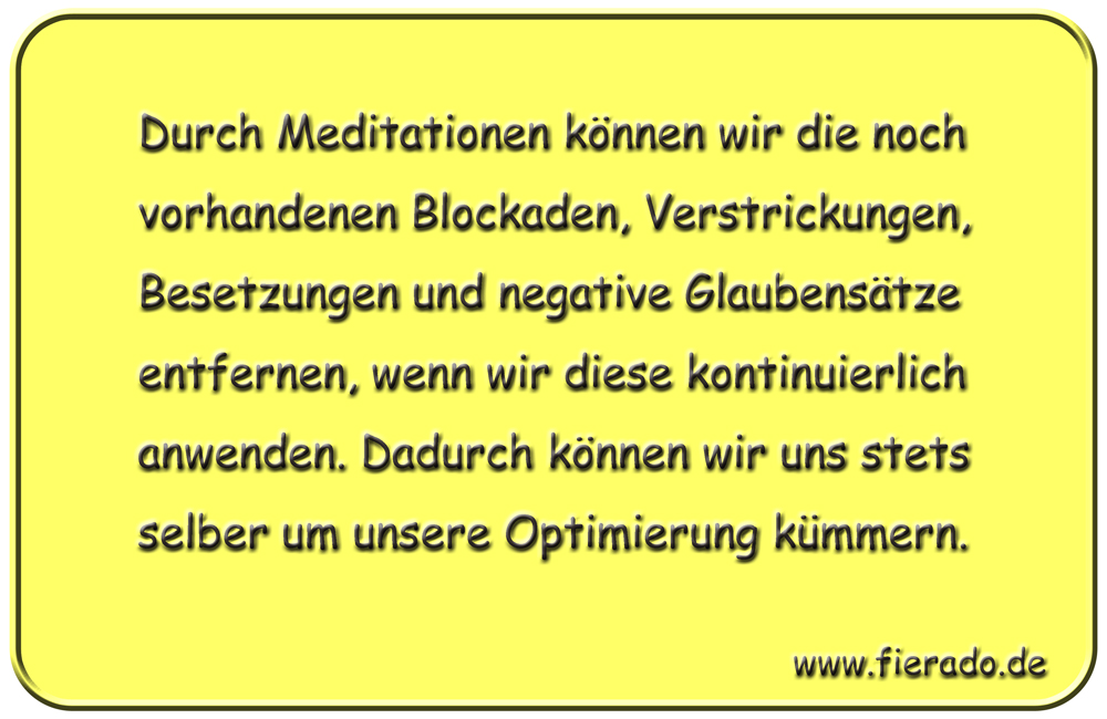Blechschild 339: Durch Meditationen können wir die noch vorhandenen Blockaden, Verstrickungen, Besetzungen
          und negative Glaubensätze entfernen, wenn wir diese kontinuierlich anwenden. Dadurch können wir uns stets selber
          um unsere Optimierung kümmern.