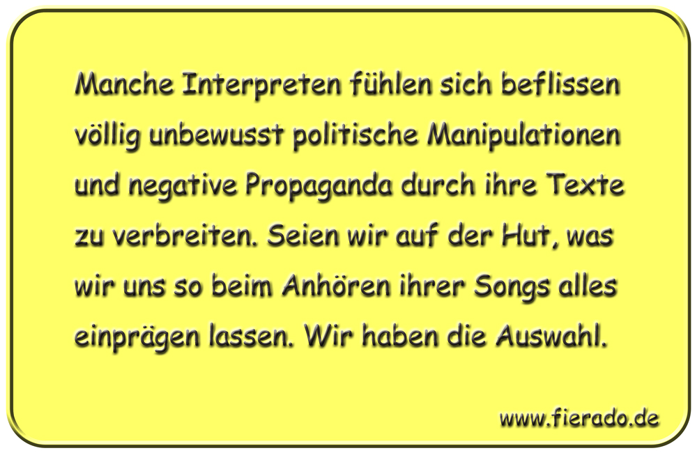 Blechschild 340: Manche Interpreten fühlen sich beflissen völlig unbewusst politische Manipulationen und
            negative Propaganda durch ihre Texte zu verbreiten. Seien wir auf der Hut, was wir uns so beim Anhören ihrer
            Songs alles einprägen lassen. Wir haben die Auswahl.